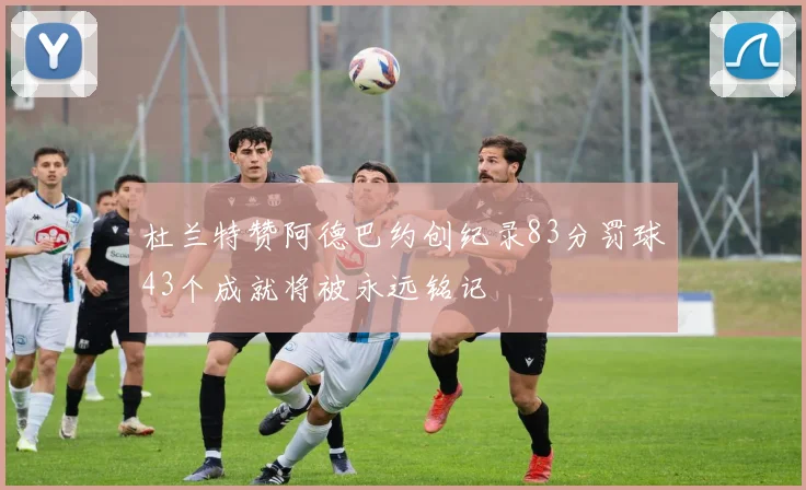 杜兰特赞阿德巴约创纪录83分罚球43个成就将被永远铭记