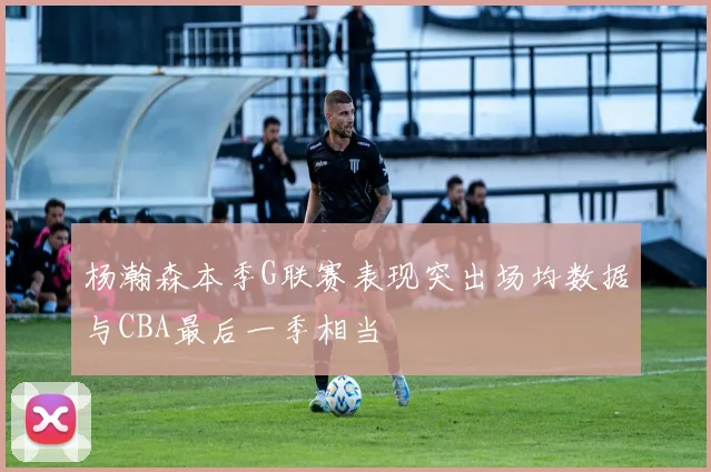 杨瀚森本季G联赛表现突出场均数据与CBA最后一季相当