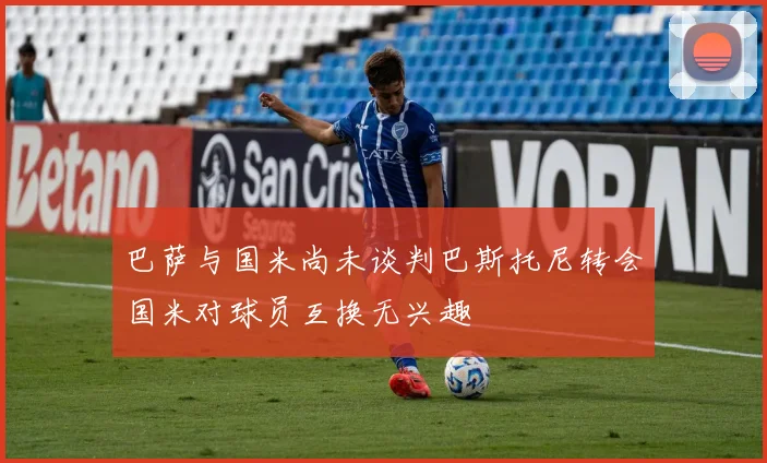 巴萨与国米尚未谈判巴斯托尼转会国米对球员互换无兴趣