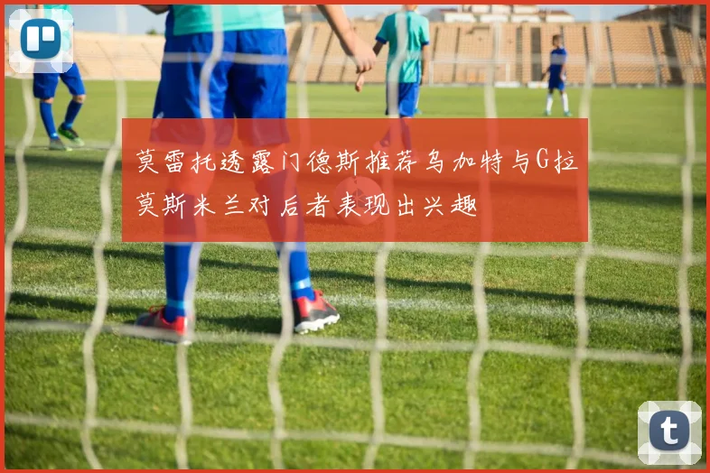 莫雷托透露门德斯推荐乌加特与G拉莫斯米兰对后者表现出兴趣