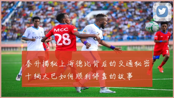 秦升揭秘上海德比背后的交通秘密十辆大巴如何顺利停靠的故事