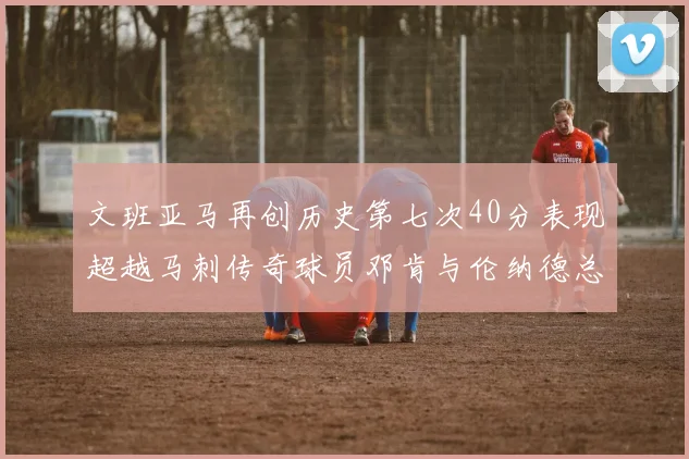 文班亚马再创历史第七次40分表现超越马刺传奇球员邓肯与伦纳德总和