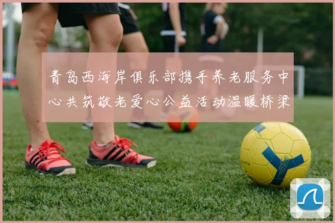 青岛西海岸俱乐部携手养老服务中心共筑敬老爱心公益活动温暖桥梁