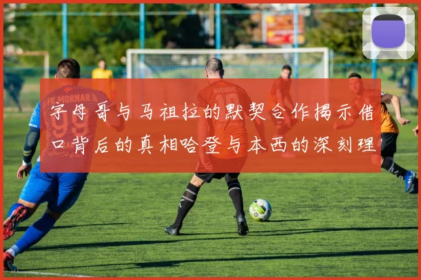 字母哥与马祖拉的默契合作揭示借口背后的真相哈登与本西的深刻理解