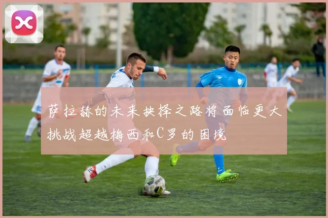 萨拉赫的未来抉择之路将面临更大挑战超越梅西和C罗的困境