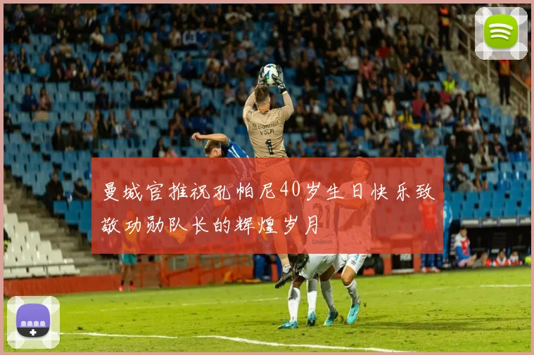 曼城官推祝孔帕尼40岁生日快乐致敬功勋队长的辉煌岁月