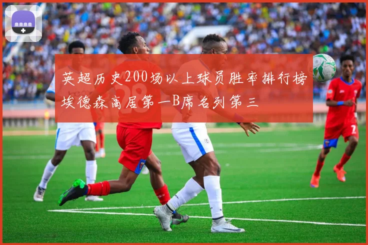 英超历史200场以上球员胜率排行榜埃德森高居第一B席名列第三