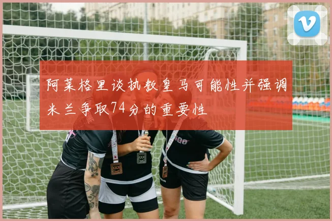 阿莱格里谈执教皇马可能性并强调米兰争取74分的重要性