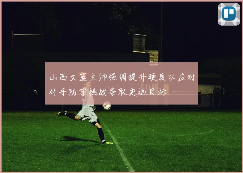 山西女篮主帅强调提升硬度以应对对手防守挑战争取更远目标
