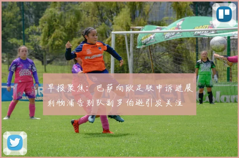 早报聚焦：巴萨向欧足联申诉进展利物浦告别队副罗伯逊引发关注