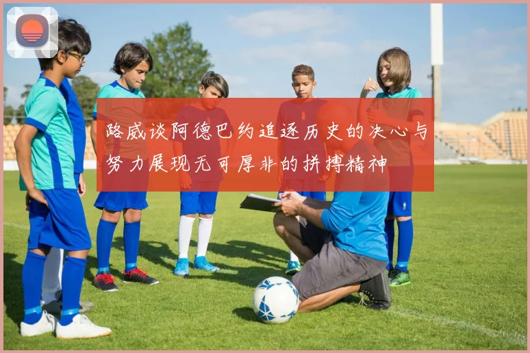 路威谈阿德巴约追逐历史的决心与努力展现无可厚非的拼搏精神