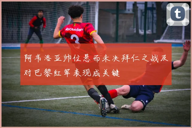 阿韦洛亚帅位悬而未决拜仁之战及对巴黎红军表现成关键