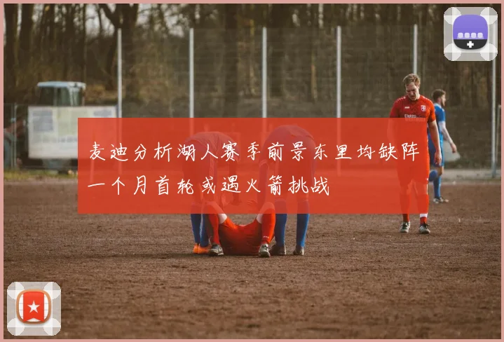 麦迪分析湖人赛季前景东里均缺阵一个月首轮或遇火箭挑战