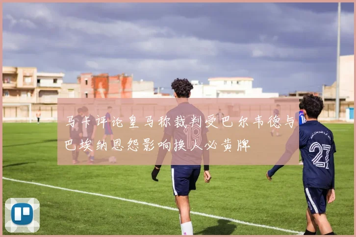 马卡评论皇马称裁判受巴尔韦德与巴埃纳恩怨影响换人必黄牌
