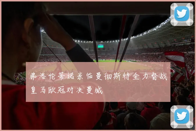 弗洛伦蒂诺亲临曼彻斯特全力督战皇马欧冠对决曼城