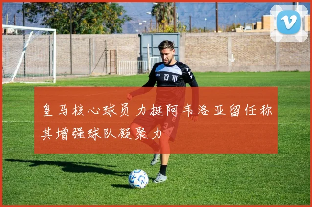 皇马核心球员力挺阿韦洛亚留任称其增强球队凝聚力