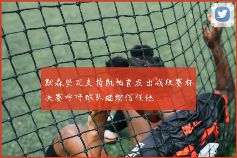 默森坚定支持凯帕首发出战联赛杯决赛呼吁球队继续信任他