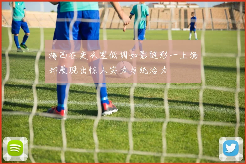 梅西在更衣室低调如影随形一上场却展现出惊人实力与统治力