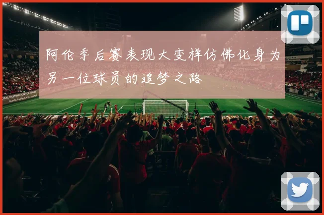 阿伦季后赛表现大变样仿佛化身为另一位球员的追梦之路